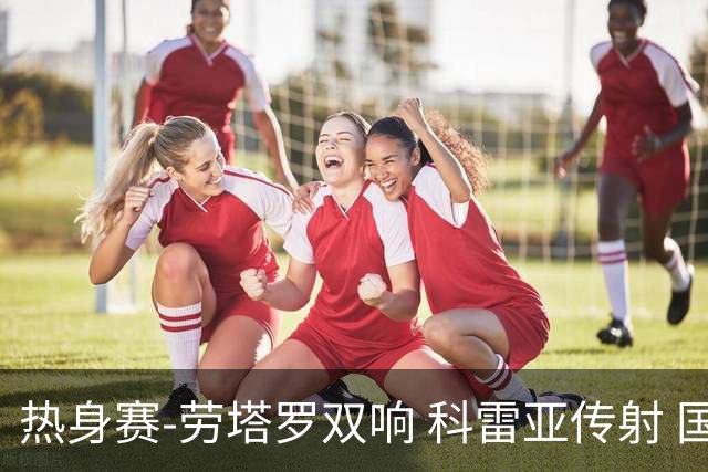 热身赛-劳塔罗双响 科雷亚传射 国际米兰4-1首胜